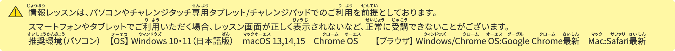 情報レッスンは、パソコンやチャレンジタッチ専用タブレット/チャレンジパッドでのご利用を前提としております。スマートフォンやタブレットでご利用いただく場合、レッスン画面が正しく表示されない等、正常に受講できないことがございます。推奨環境（パソコン）　【OS】 Windows 10・11（日本語版）　macOS 13,14,15　Chrome OS　　【ブラウザ】​ Windows/Chrome OS:Google Chrome最新　Mac:Safari最新