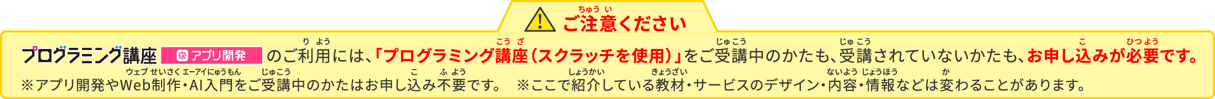 ご注意ください　プログラミング講座アプリ開発のご利用には、「プログラミング講座（スクラッチを使用）」をご受講中のかたも、ご受講されていないかたも、お申込みが必要です。※ここで紹介している教材・サービスはデザイン・内容・情報などが変わることがあります。