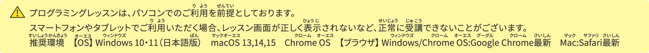 プログラミングレッスンは、パソコンでのご利用を前提としております。スマートフォンやタブレットでご利用いただく場合、レッスン画面が正しく表示されない等、正常に受講できないことがございます。推奨環境　【OS】 Windows 10・11（日本語版）　macOS 13,14,15　Chrome OS　【ブラウザ】​ Windows/Chrome OS:Google Chrome最新　Mac:Safari最新