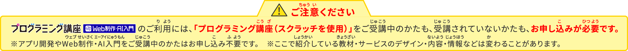 ご注意ください　プログラミング講座アプリ開発のご利用には、「プログラミング講座（スクラッチを使用）」をご受講中のかたも、ご受講されていないかたも、お申込みが必要です。※ここで紹介している教材・サービスはデザイン・内容・情報などが変わることがあります。
